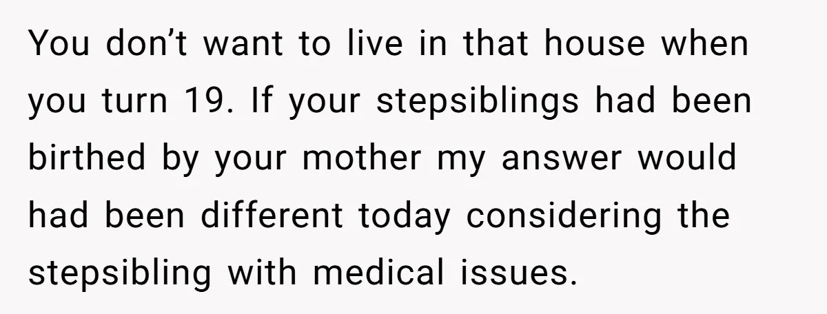 You don’t want to live in that house when you turn 19. If your stepsiblings had been birthed by your mother my answer would had been different today considering the...