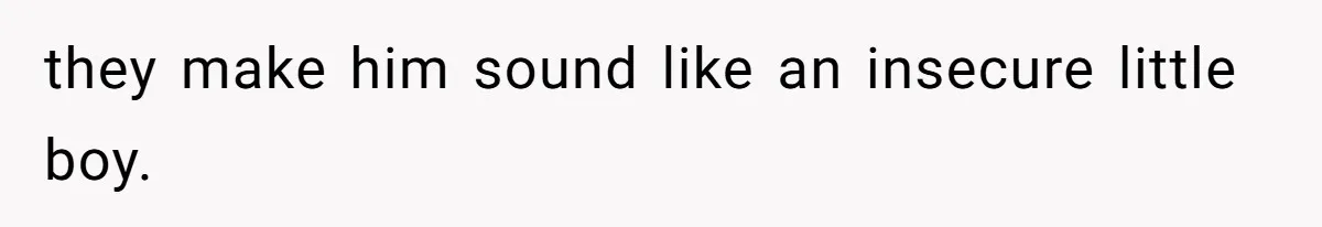 they make him sound like an insecure little boy.