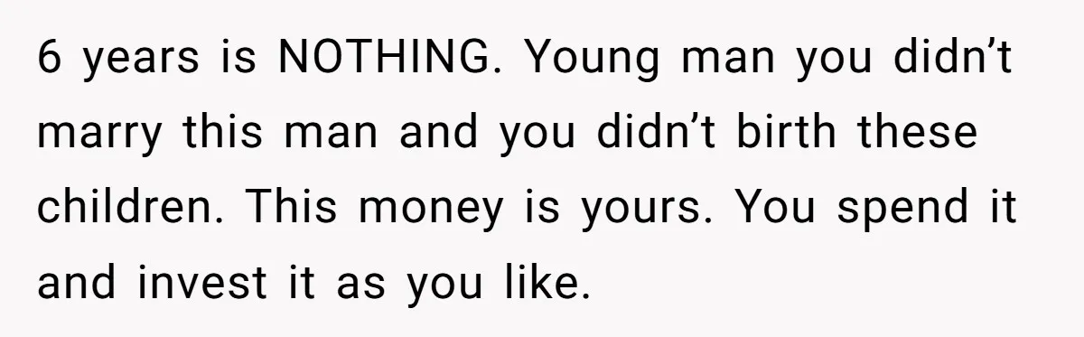 6 years is NOTHING. Young man you didn’t marry this man and you didn’t birth these children. This money is yours. You spend it and invest it as you like.