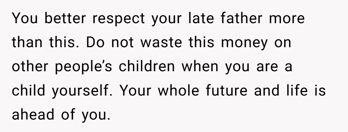 You better respect your late father more than this. Do not waste this money on other people’s children when you are a child yourself. Your whole future and life is...