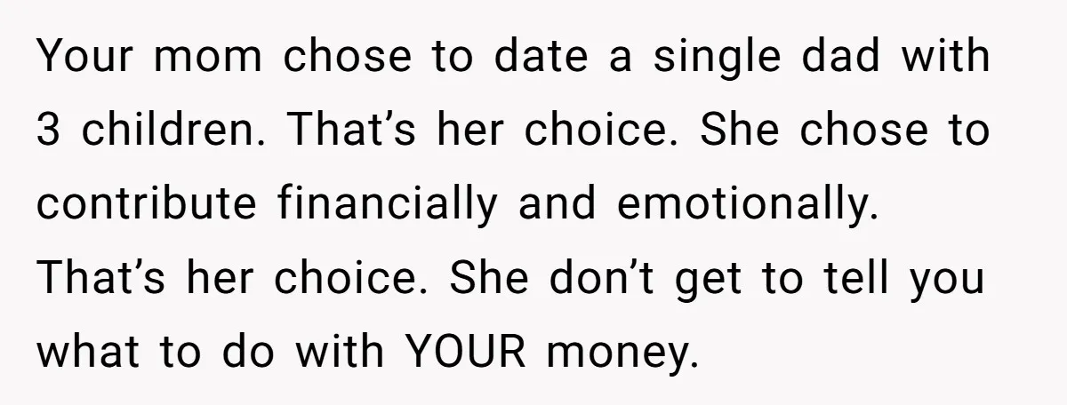 Your mom chose to date a single dad with 3 children. That’s her choice. She chose to contribute financially and emotionally. That’s her choice. She don’t get to tell you...