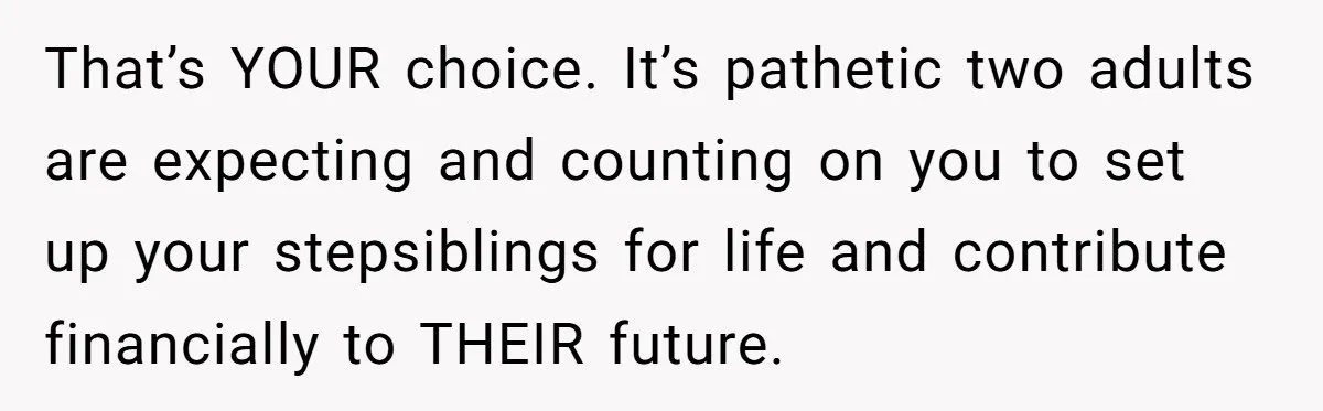 That’s YOUR choice. It’s pathetic two adults are expecting and counting on you to set up your stepsiblings for life and contribute financially to THEIR future.