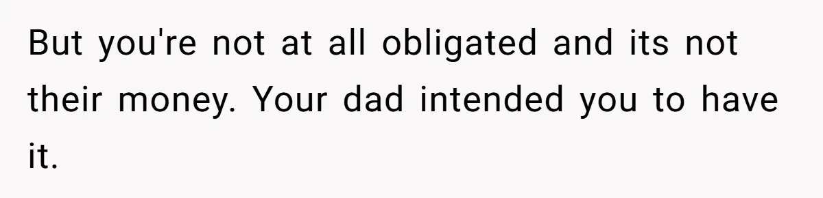 But you're not at all obligated and its not their money. Your dad intended you to have it.