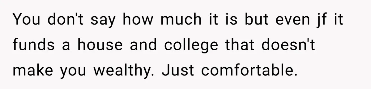 You don't say how much it is but even jf it funds a house and college that doesn't make you wealthy. Just comfortable.
