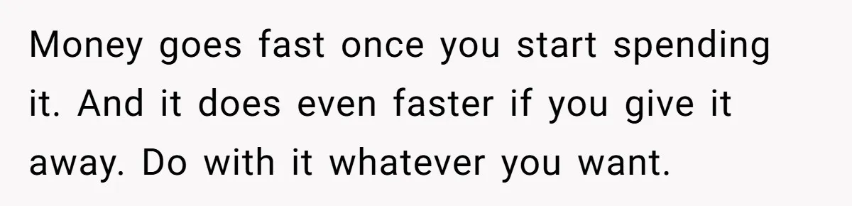 Money goes fast once you start spending it. And it does even faster if you give it away. Do with it whatever you want.