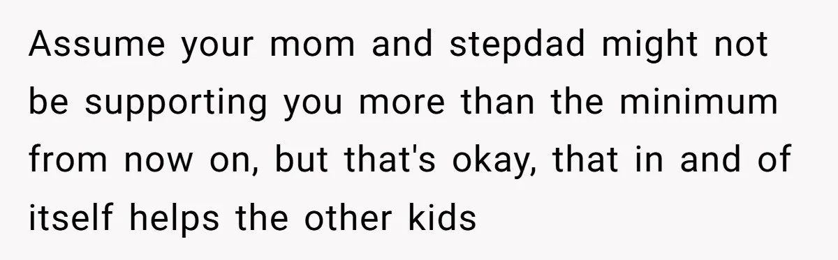 Assume your mom and stepdad might not be supporting you more than the minimum from now on, but that's okay, that in and of itself helps the other kids