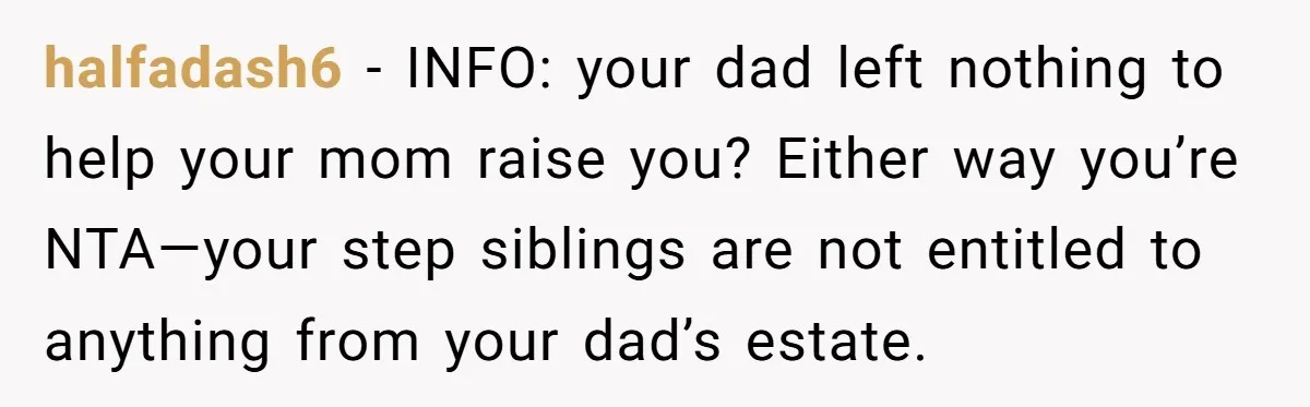 halfadash6 − INFO: your dad left nothing to help your mom raise you? Either way you’re NTA—your step siblings are not entitled to anything from your dad’s estate.
