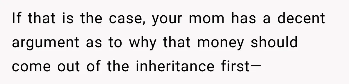 If that is the case, your mom has a decent argument as to why that money should come out of the inheritance first—