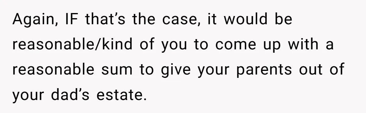 Again, IF that’s the case, it would be reasonable/kind of you to come up with a reasonable sum to give your parents out of your dad’s estate.