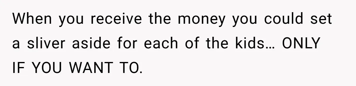 When you receive the money you could set a sliver aside for each of the kids… ONLY IF YOU WANT TO.