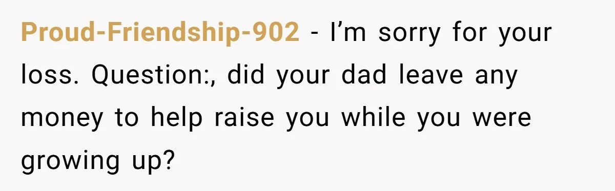 Proud-Friendship-902 − I’m sorry for your loss. Question:, did your dad leave any money to help raise you while you were growing up?