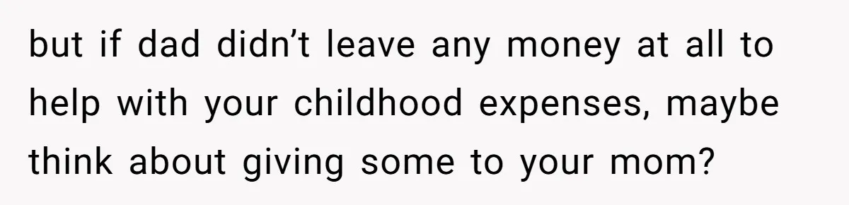 but if dad didn’t leave any money at all to help with your childhood expenses, maybe think about giving some to your mom?