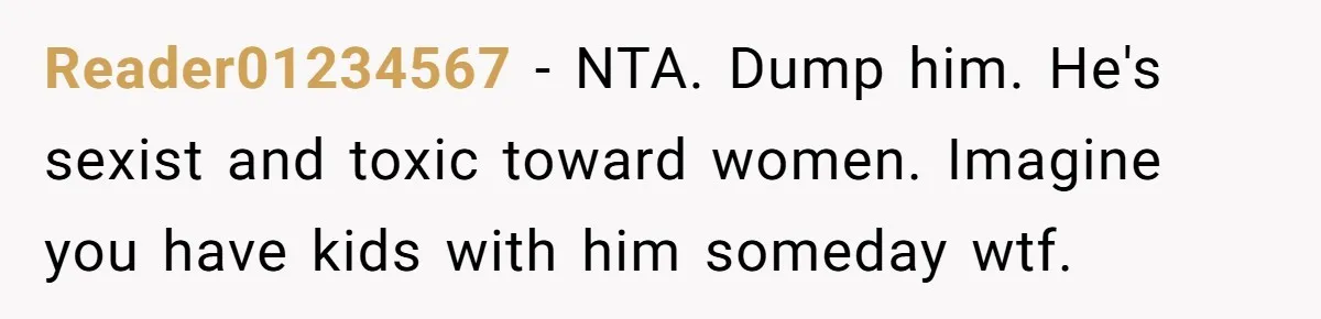 Reader01234567 − NTA. Dump him. He's sexist and toxic toward women. Imagine you have kids with him someday wtf.