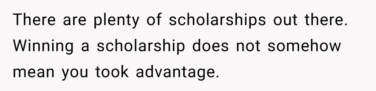 There are plenty of scholarships out there. Winning a scholarship does not somehow mean you took advantage.