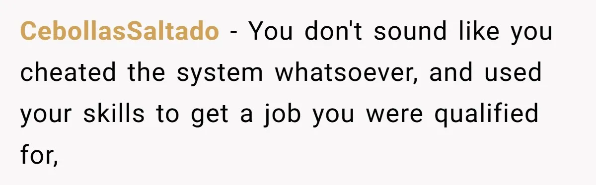 CebollasSaltado − You don't sound like you cheated the system whatsoever, and used your skills to get a job you were qualified for,