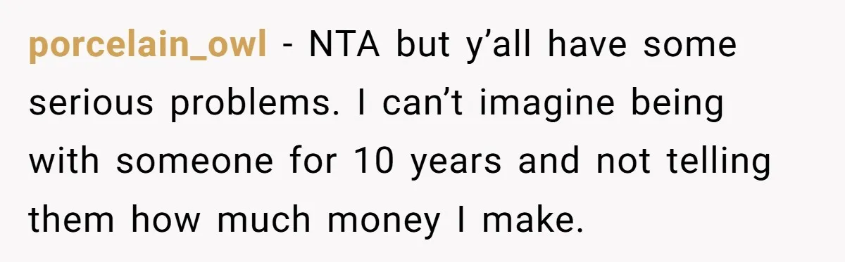 porcelain_owl − NTA but y’all have some serious problems. I can’t imagine being with someone for 10 years and not telling them how much money I make.