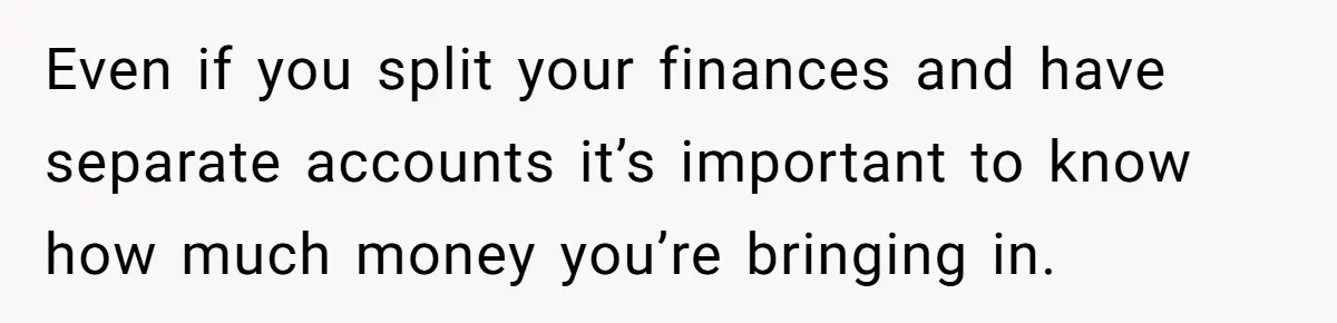 Even if you split your finances and have separate accounts it’s important to know how much money you’re bringing in.