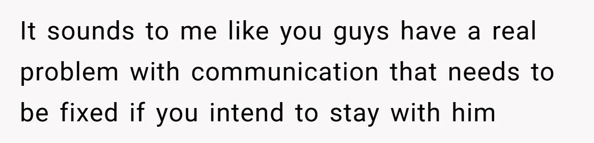 It sounds to me like you guys have a real problem with communication that needs to be fixed if you intend to stay with him