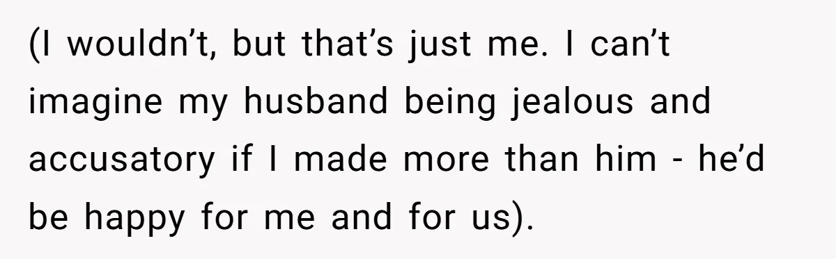 (I wouldn’t, but that’s just me. I can’t imagine my husband being jealous and accusatory if I made more than him - he’d be happy for me and for us).