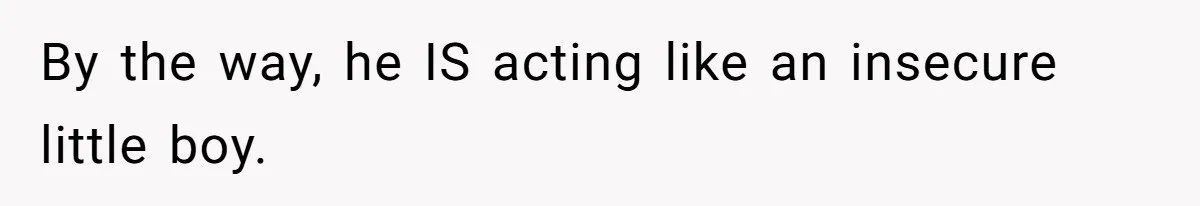 By the way, he IS acting like an insecure little boy.