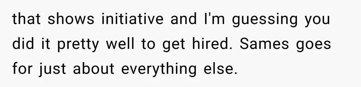 that shows initiative and I'm guessing you did it pretty well to get hired. Sames goes for just about everything else.