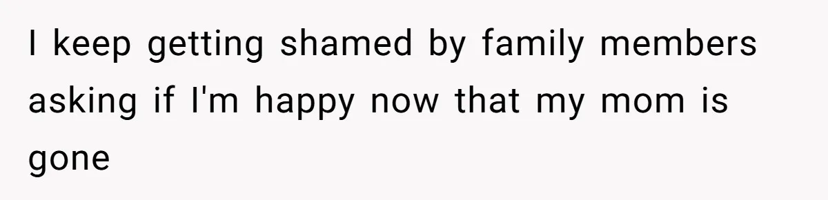 I keep getting shamed by family members asking if I'm happy now that my mom is gone