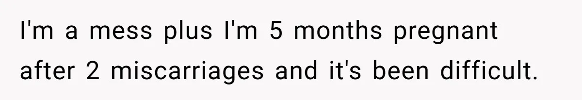I'm a mess plus I'm 5 months pregnant after 2 miscarriages and it's been difficult.