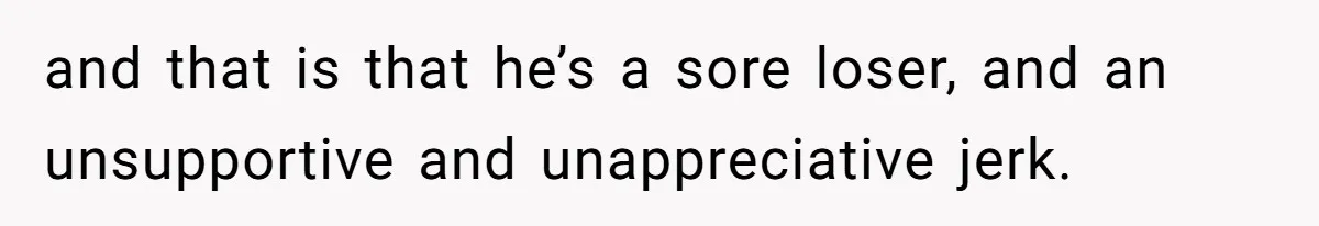 and that is that he’s a sore loser, and an unsupportive and unappreciative jerk.