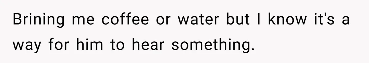 Brining me coffee or water but I know it's a way for him to hear something.