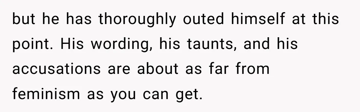 but he has thoroughly outed himself at this point. His wording, his taunts, and his accusations are about as far from feminism as you can get.