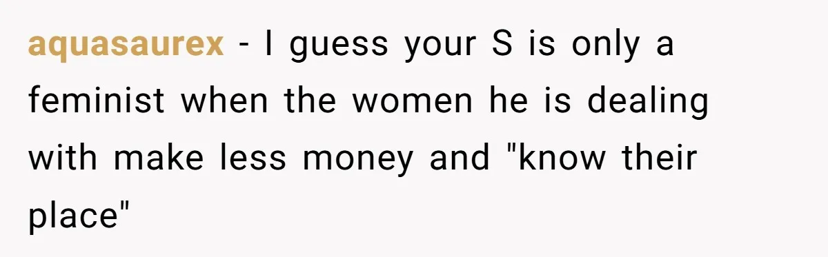 aquasaurex − I guess your S is only a feminist when the women he is dealing with make less money and "know their place"