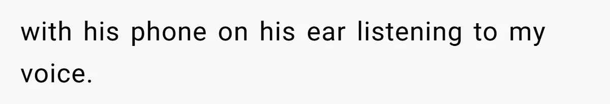 with his phone on his ear listening to my voice.