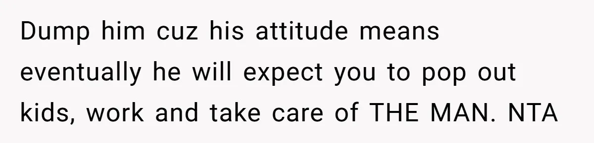 Dump him cuz his attitude means eventually he will expect you to pop out kids, work and take care of THE MAN. NTA