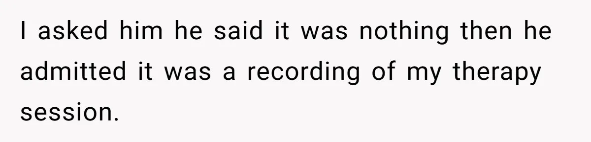 I asked him he said it was nothing then he admitted it was a recording of my therapy session.