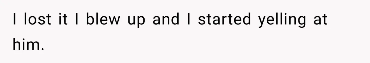 I lost it I blew up and I started yelling at him.