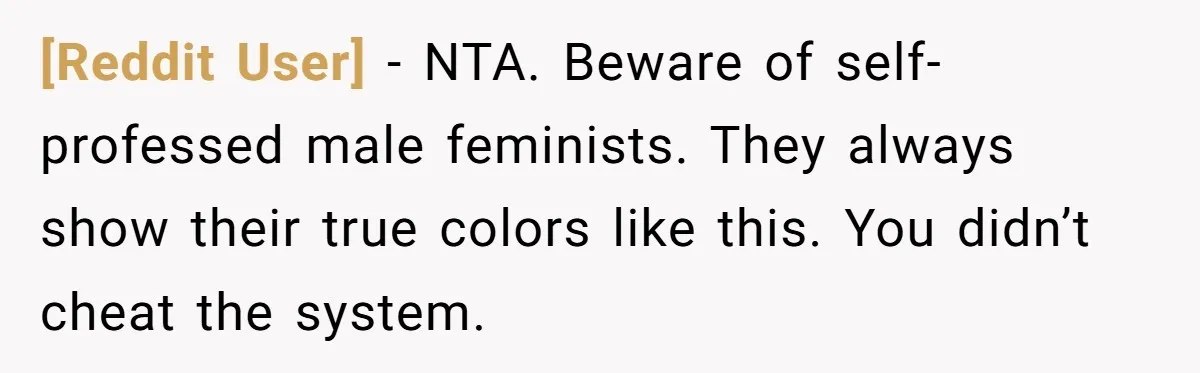 [Reddit User] − NTA. Beware of self-professed male feminists. They always show their true colors like this. You didn’t cheat the system.