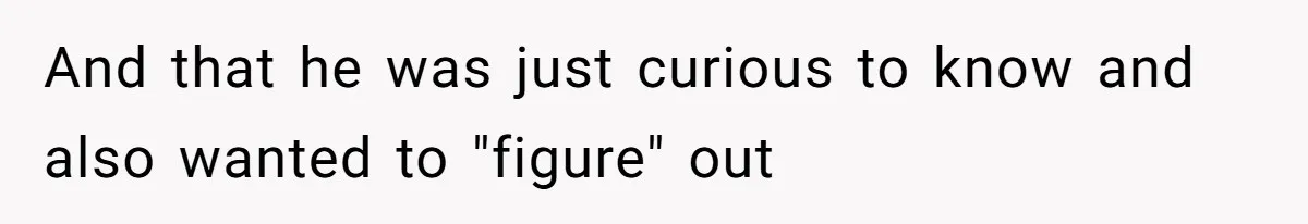 And that he was just curious to know and also wanted to "figure" out
