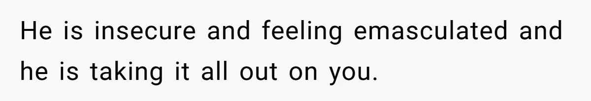 He is insecure and feeling emasculated and he is taking it all out on you.