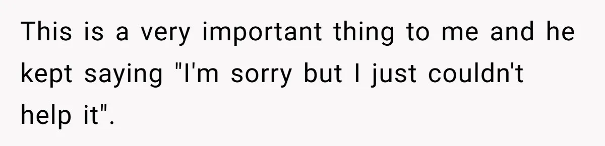 This is a very important thing to me and he kept saying "I'm sorry but I just couldn't help it".