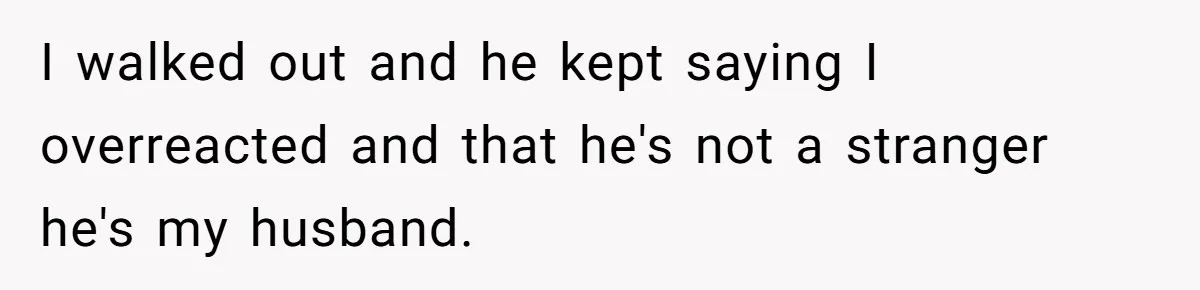 I walked out and he kept saying I overreacted and that he's not a stranger he's my husband.