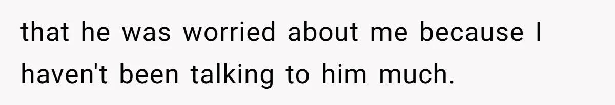 that he was worried about me because I haven't been talking to him much.
