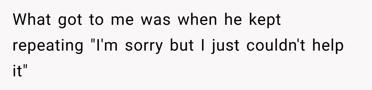 What got to me was when he kept repeating "I'm sorry but I just couldn't help it"