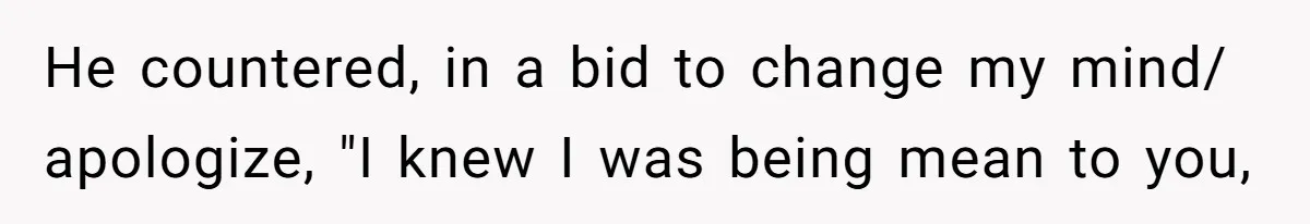 He countered, in a bid to change my mind/ apologize, "I knew I was being mean to you,