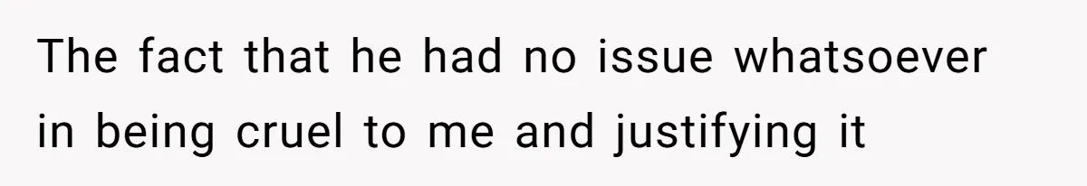 The fact that he had no issue whatsoever in being cruel to me and justifying it