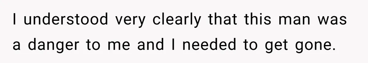 I understood very clearly that this man was a danger to me and I needed to get gone.