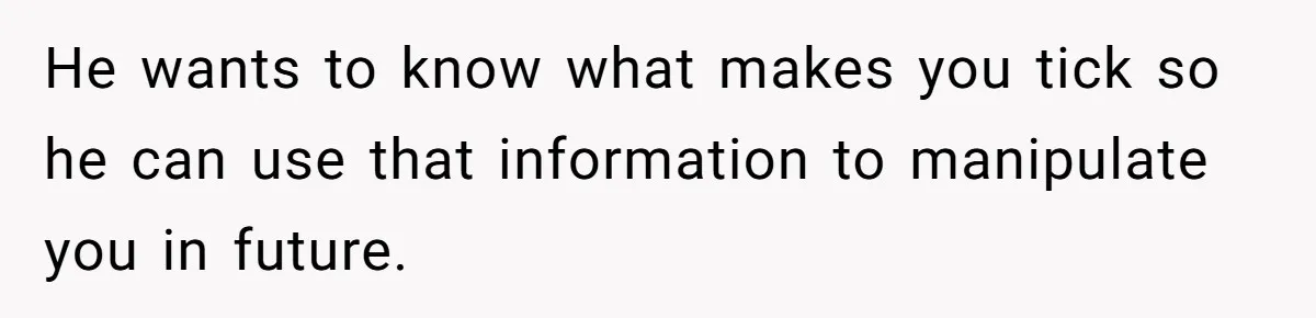 He wants to know what makes you tick so he can use that information to manipulate you in future.