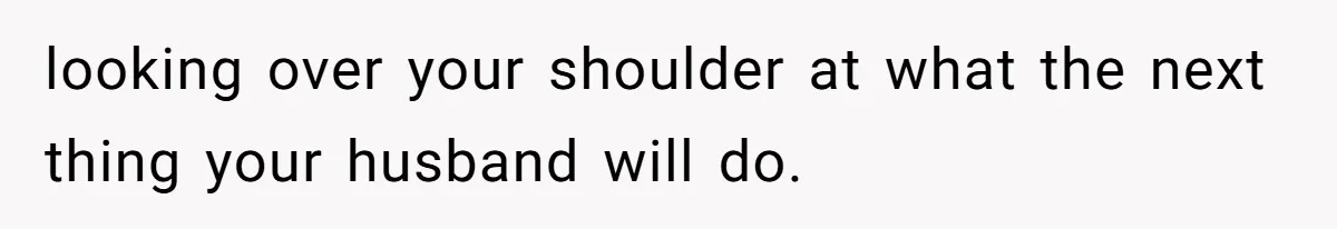 looking over your shoulder at what the next thing your husband will do.