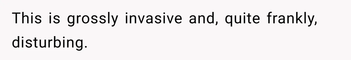 This is grossly invasive and, quite frankly, disturbing.