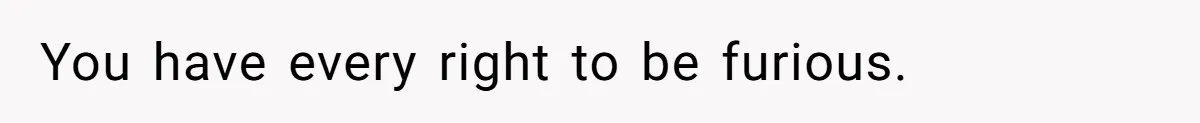 You have every right to be furious.