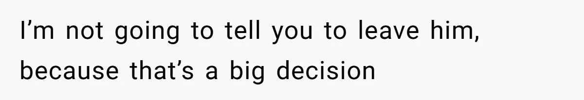 I’m not going to tell you to leave him, because that’s a big decision